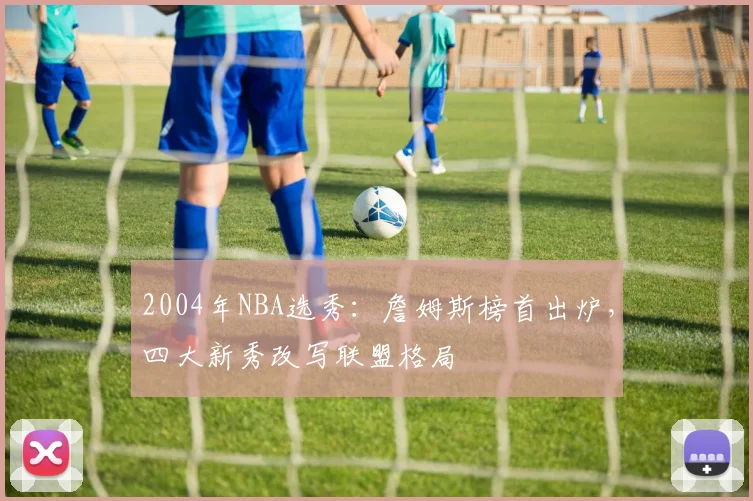 2004年NBA选秀：詹姆斯榜首出炉，四大新秀改写联盟格局
