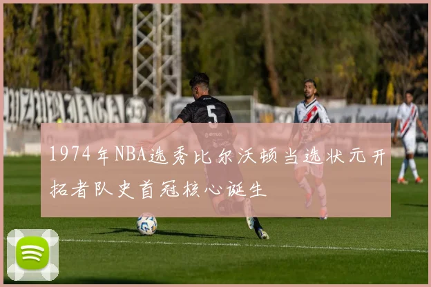 1974年NBA选秀比尔沃顿当选状元开拓者队史首冠核心诞生