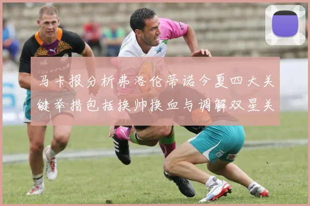 马卡报分析弗洛伦蒂诺今夏四大关键举措包括换帅换血与调解双星关系