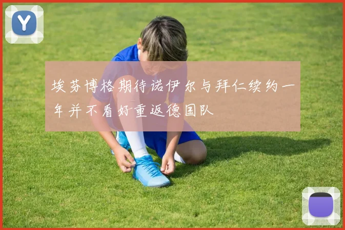 埃芬博格期待诺伊尔与拜仁续约一年并不看好重返德国队