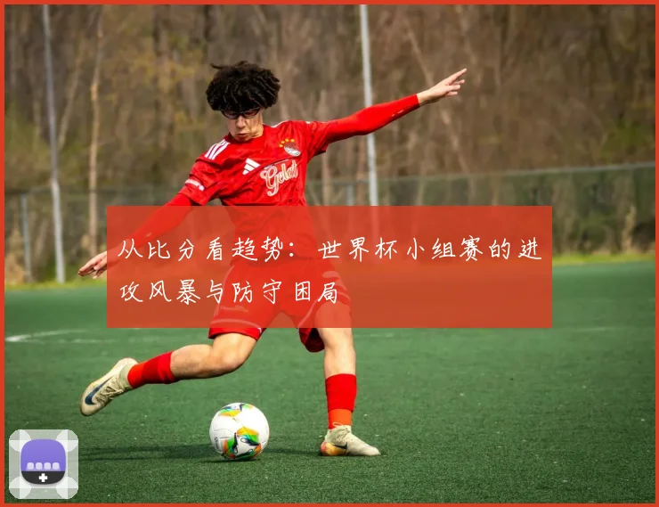从比分看趋势：世界杯小组赛的进攻风暴与防守困局