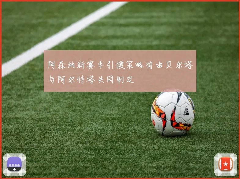 阿森纳新赛季引援策略将由贝尔塔与阿尔特塔共同制定